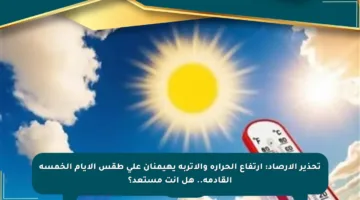 تحذير الأرصاد: ارتفاع الحرارة والأتربة يهيمنان على طقس الأيام الخمسة القادمة.. هل أنت مستعد؟